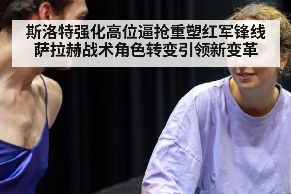 斯洛特强化高位逼抢重塑红军锋线 萨拉赫战术角色转变引领新变革
