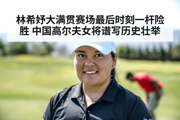 林希妤大满贯赛场最后时刻一杆险胜 中国高尔夫女将谱写历史壮举