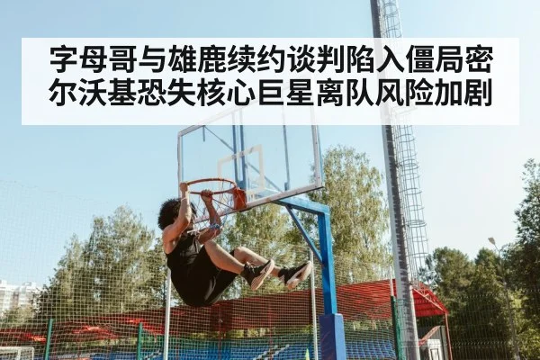 字母哥与雄鹿续约谈判陷入僵局密尔沃基恐失核心巨星离队风险加剧